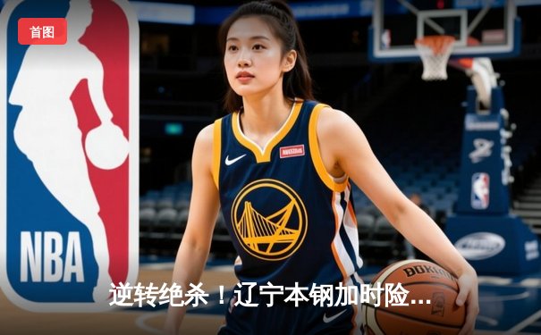 逆转绝杀！辽宁本钢加时险胜广东东莞大益，赵继伟33分扛起球队