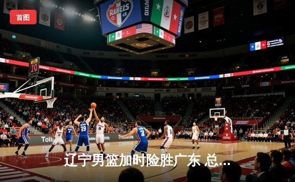 辽宁男篮加时险胜广东 总决赛首战上演史诗对决