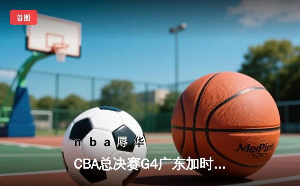 CBA总决赛G4广东加时险胜辽宁 胡明轩30分率队扳平总比分