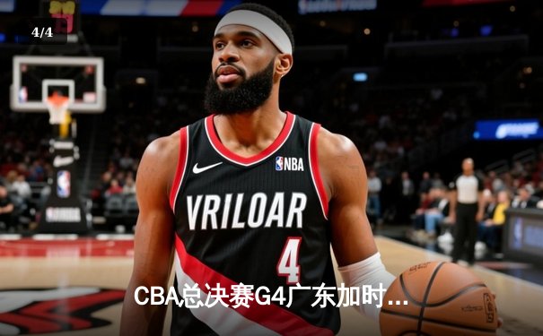 CBA总决赛G4广东加时险胜辽宁 胡明轩30分率队扳平总比分 - 4