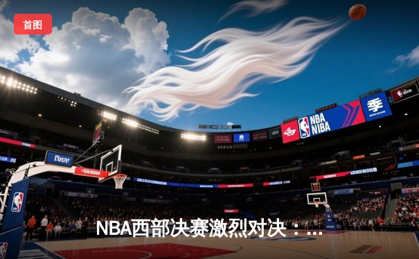 NBA西部决赛激烈对决：独行侠东契奇三双力压森林狼，率队挺进总决赛