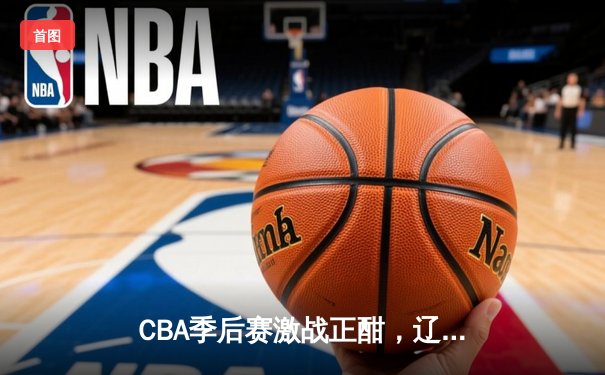 CBA季后赛激战正酣，辽宁本钢加时苦战险胜广东宏远