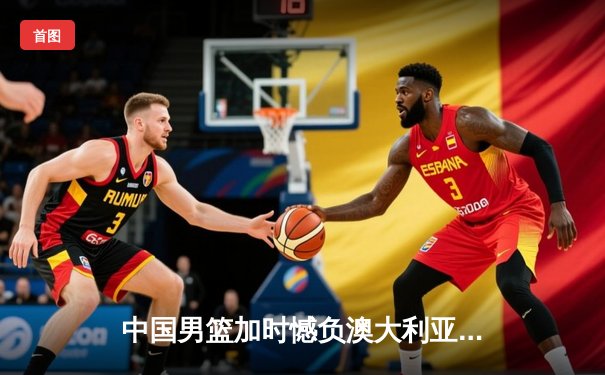 中国男篮加时憾负澳大利亚 胡金秋24+12闪耀海外拉练