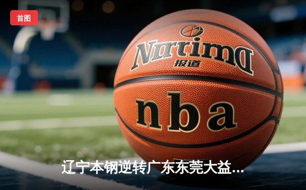 辽宁本钢逆转广东东莞大益，CBA总决赛再添经典对决