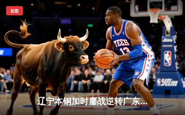 辽宁本钢加时鏖战逆转广东华南虎 赵继伟32+10率队夺赛点