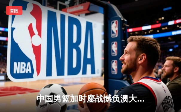 中国男篮加时鏖战憾负澳大利亚 胡金秋24+15拼至抽筋